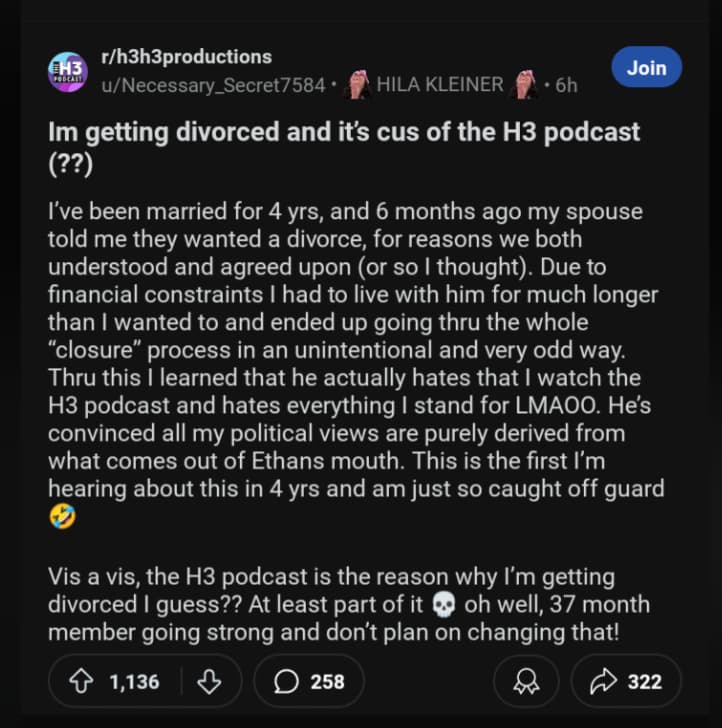 screenshot - H3 Podcast rh3h3productions uNecessary Secret7584 Hila Kleiner Join 6h Im getting divorced and it's cus of the H3 podcast ?? I've been married for 4 yrs, and 6 months ago my spouse told me they wanted a divorce, for reasons we both understood